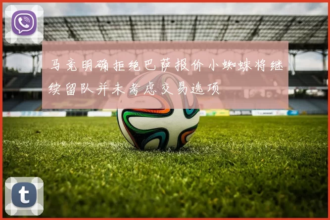 马竞明确拒绝巴萨报价小蜘蛛将继续留队并未考虑交易选项
