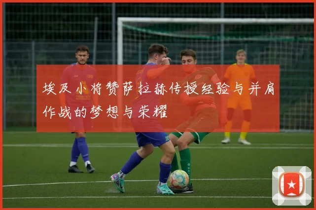埃及小将赞萨拉赫传授经验与并肩作战的梦想与荣耀