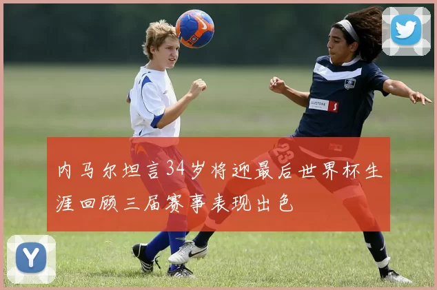 内马尔坦言34岁将迎最后世界杯生涯回顾三届赛事表现出色